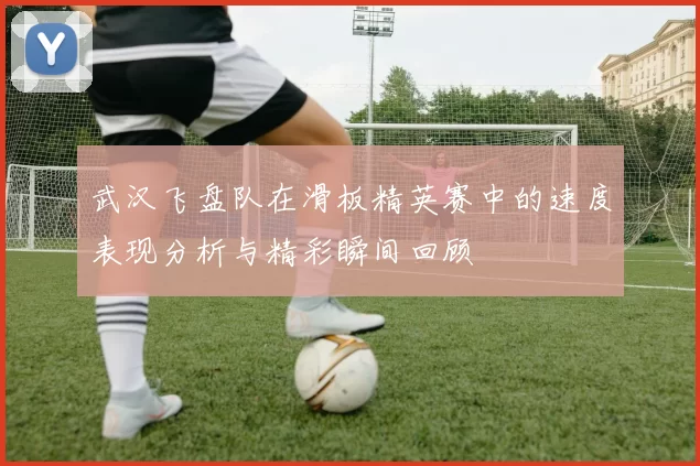 武汉飞盘队在滑板精英赛中的速度表现分析与精彩瞬间回顾