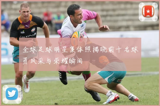 全球足球明星集体照揭晓前十名球员风采与荣耀瞬间