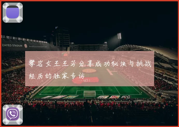 攀岩女王王芳分享成功秘诀与挑战经历的独家专访