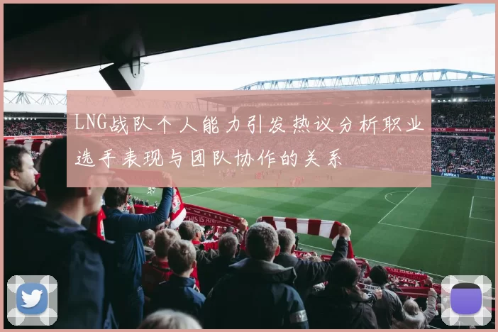 LNG战队个人能力引发热议分析职业选手表现与团队协作的关系