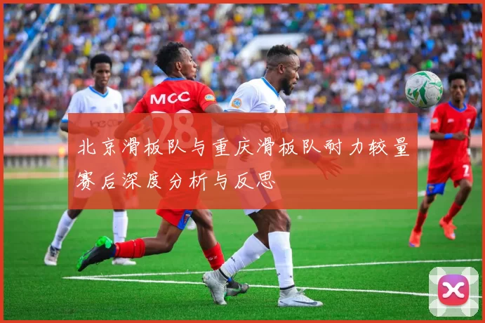 北京滑板队与重庆滑板队耐力较量赛后深度分析与反思