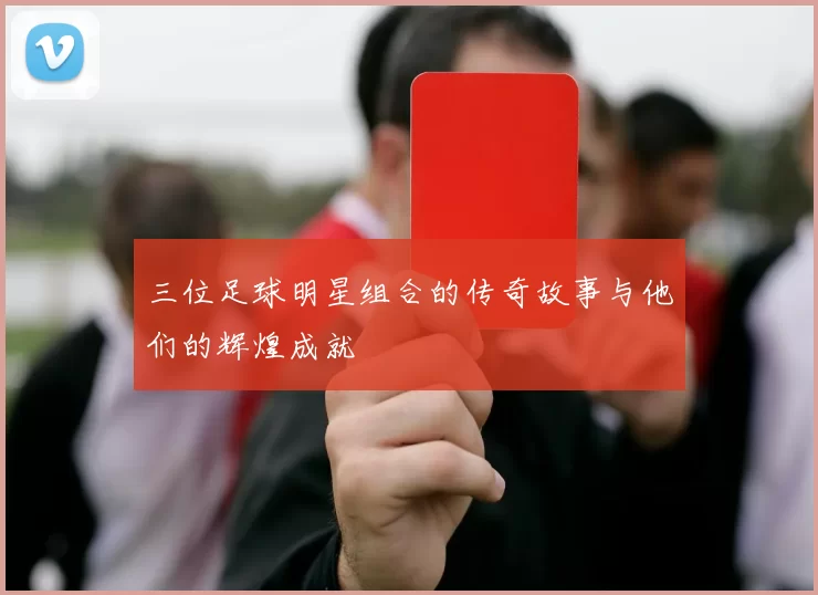 三位足球明星组合的传奇故事与他们的辉煌成就
