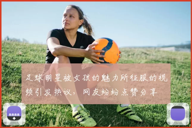 足球明星被女孩的魅力所征服的视频引发热议，网友纷纷点赞分享