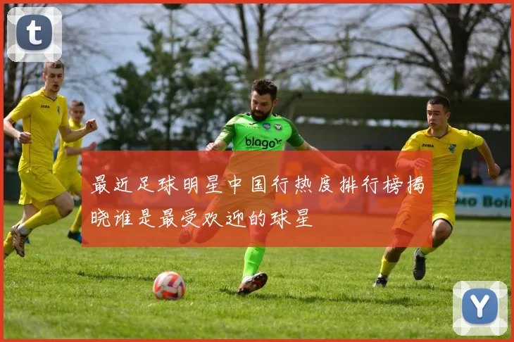 最近足球明星中国行热度排行榜揭晓谁是最受欢迎的球星