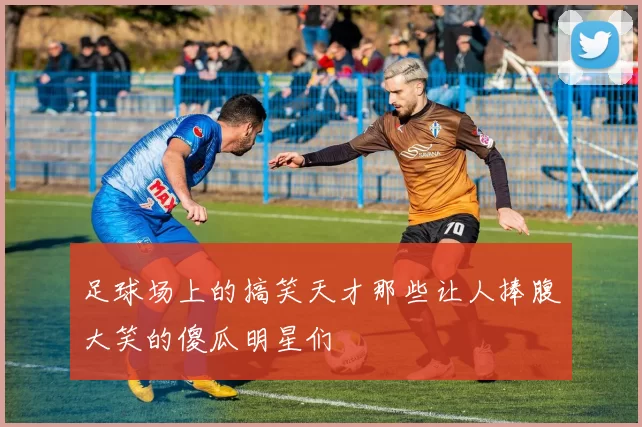 足球场上的搞笑天才那些让人捧腹大笑的傻瓜明星们