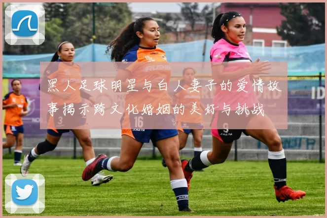 黑人足球明星与白人妻子的爱情故事揭示跨文化婚姻的美好与挑战