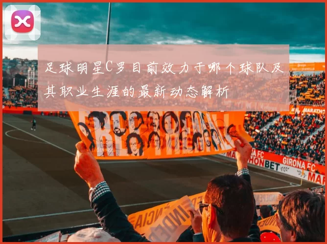 足球明星C罗目前效力于哪个球队及其职业生涯的最新动态解析