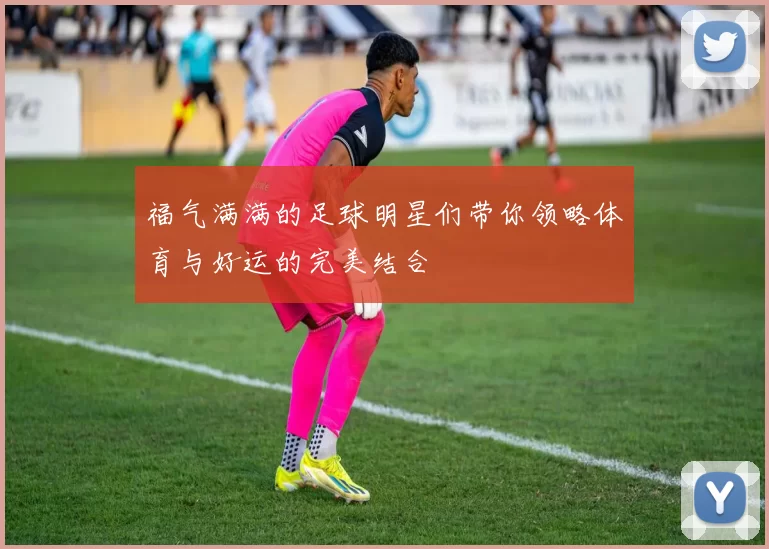 福气满满的足球明星们带你领略体育与好运的完美结合
