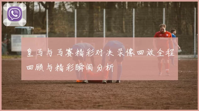 皇马与马赛精彩对决录像回放全程回顾与精彩瞬间分析