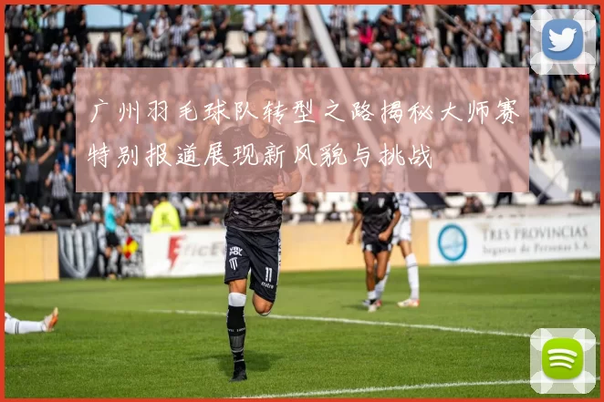 广州羽毛球队转型之路揭秘大师赛特别报道展现新风貌与挑战