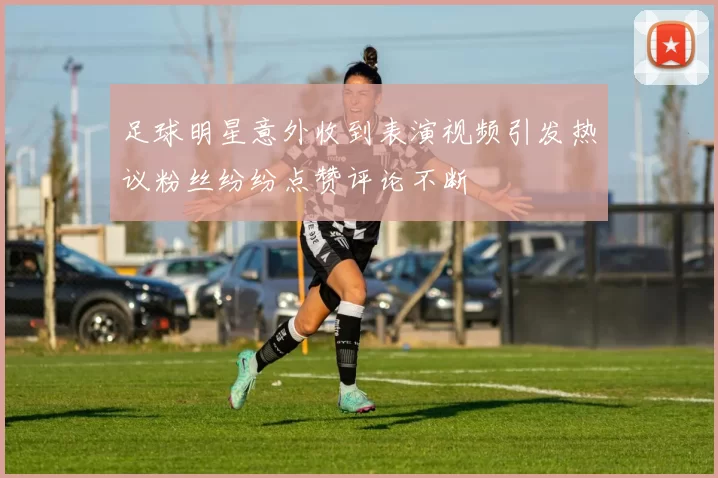 足球明星意外收到表演视频引发热议粉丝纷纷点赞评论不断