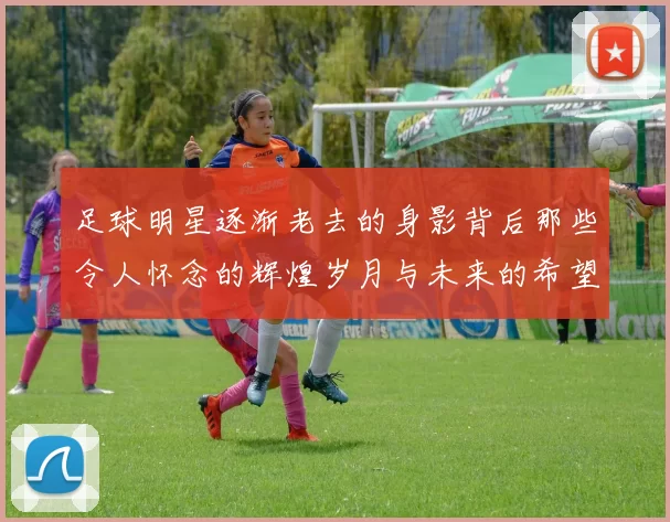 足球明星逐渐老去的身影背后那些令人怀念的辉煌岁月与未来的希望