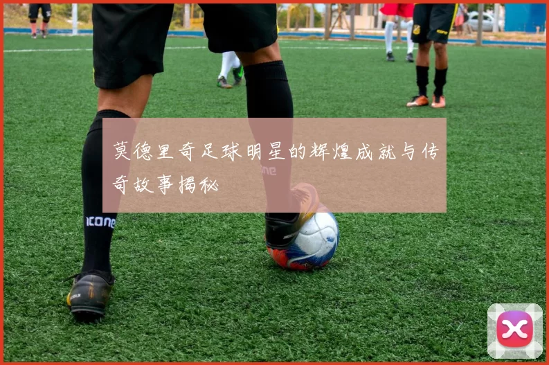 莫德里奇足球明星的辉煌成就与传奇故事揭秘