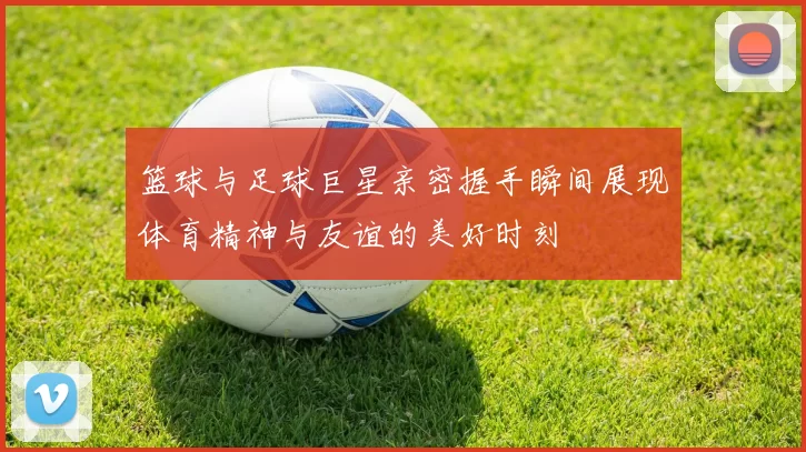 篮球与足球巨星亲密握手瞬间展现体育精神与友谊的美好时刻