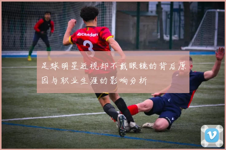 足球明星近视却不戴眼镜的背后原因与职业生涯的影响分析
