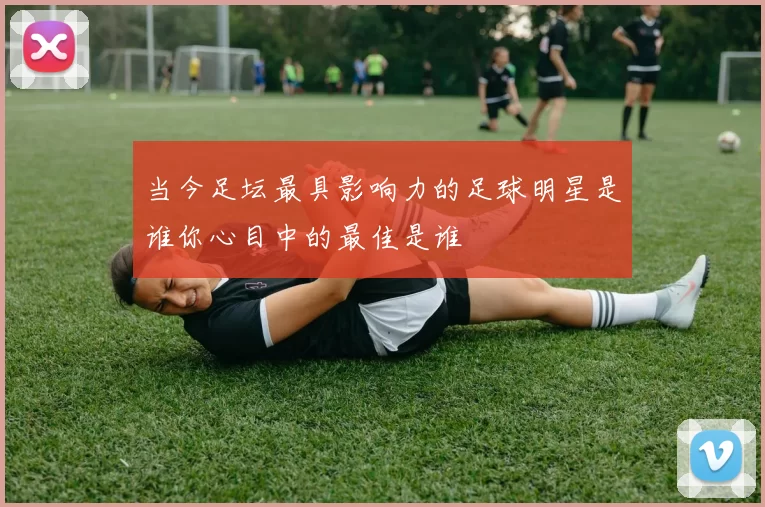 当今足坛最具影响力的足球明星是谁你心目中的最佳是谁