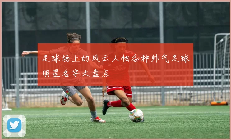 足球场上的风云人物各种帅气足球明星名字大盘点