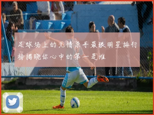 足球场上的无情杀手最狠明星排行榜揭晓你心中的第一是谁