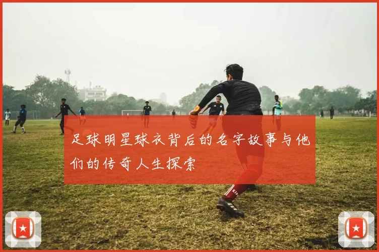 足球明星球衣背后的名字故事与他们的传奇人生探索