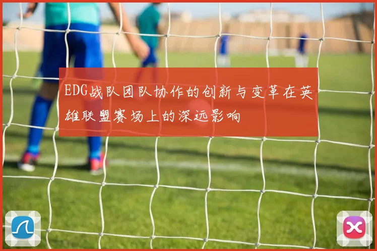 EDG战队团队协作的创新与变革在英雄联盟赛场上的深远影响