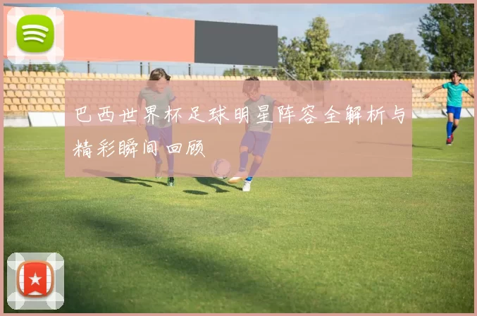 巴西世界杯足球明星阵容全解析与精彩瞬间回顾