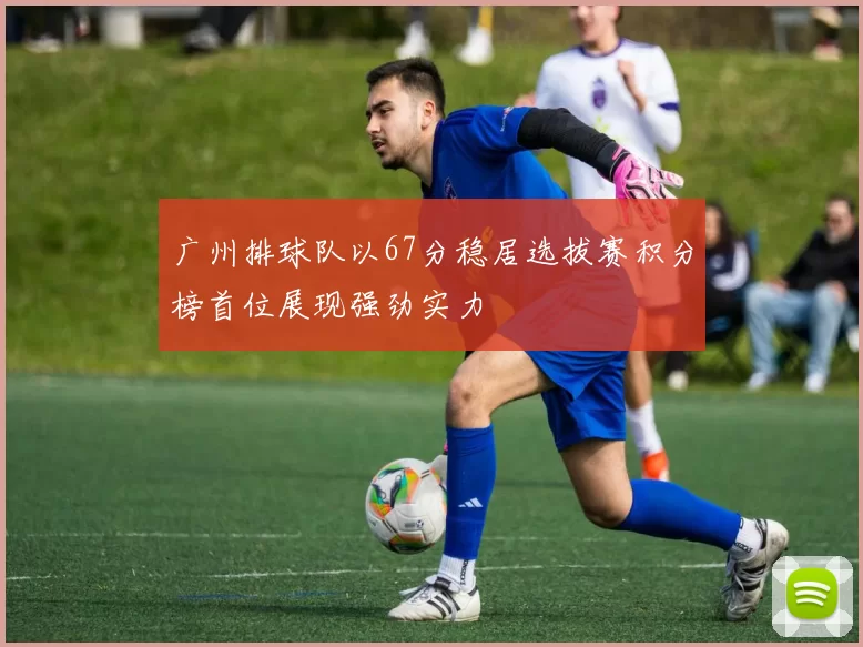 广州排球队以67分稳居选拔赛积分榜首位展现强劲实力