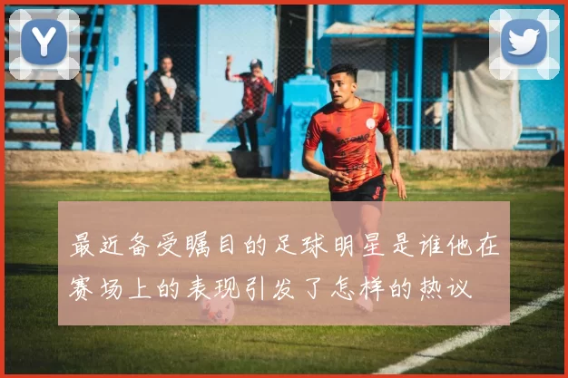 最近备受瞩目的足球明星是谁他在赛场上的表现引发了怎样的热议