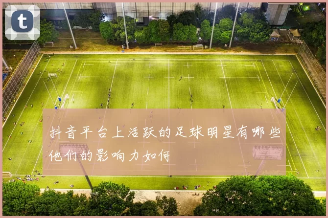 抖音平台上活跃的足球明星有哪些他们的影响力如何