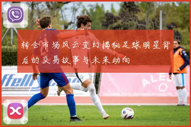 转会市场风云变幻揭秘足球明星背后的交易故事与未来动向
