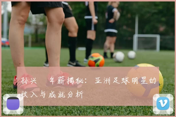 孙兴慜年薪揭秘：亚洲足球明星的收入与成就分析