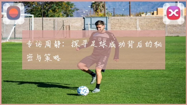 专访周静：探寻足球成功背后的秘密与策略